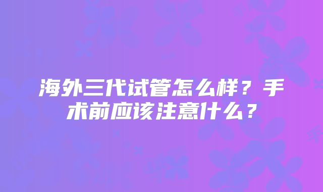 海外三代试管怎么样？手术前应该注意什么？