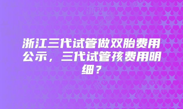浙江三代试管做双胎费用公示,三代试管孩费用明细?