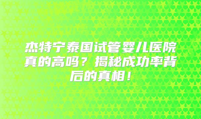 杰特宁泰国试管婴儿医院真的高吗？揭秘成功率背后的真相！