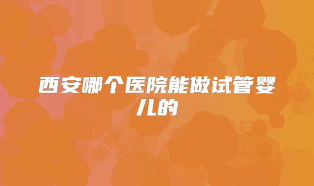 西安哪个医院能做试管婴儿的