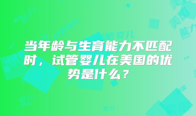 当年龄与生育能力不匹配时，试管婴儿在美国的优势是什么？