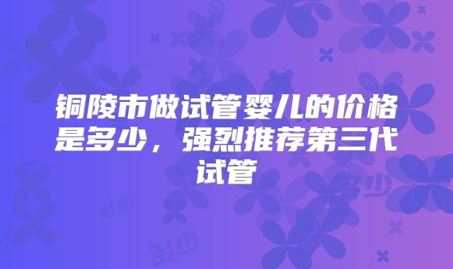 铜陵市做试管婴儿的价格是多少，强烈推荐第三代试管