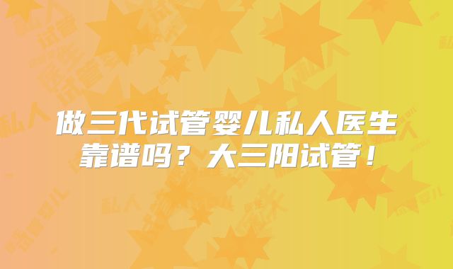 做三代试管婴儿私人医生靠谱吗?大三阳试管!