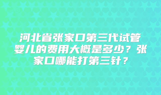 河北省张家口第三代试管婴儿的费用大概是多少？张家口哪能打第三针？