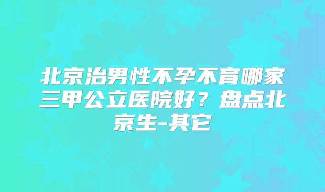 北京治男性不孕不育哪家三甲公立医院好？盘点北京生-其它