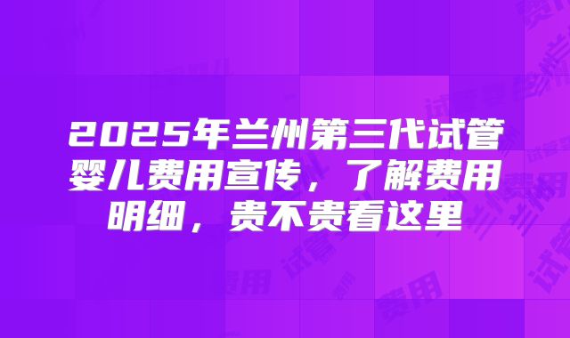 2025年兰州第三代试管婴儿费用宣传，了解费用明细，贵不贵看这里