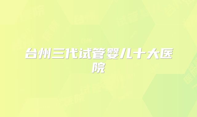 台州三代试管婴儿十大医院
