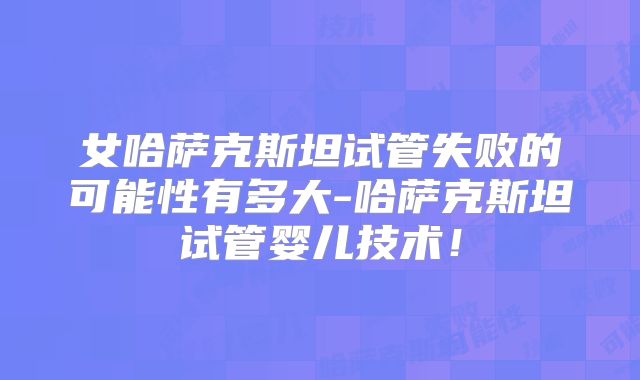 女哈萨克斯坦试管失败的可能性有多大-哈萨克斯坦试管婴儿技术！