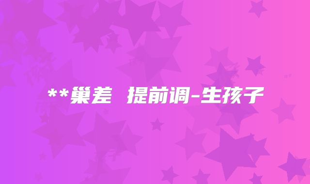 **巢差 提前调-生孩子