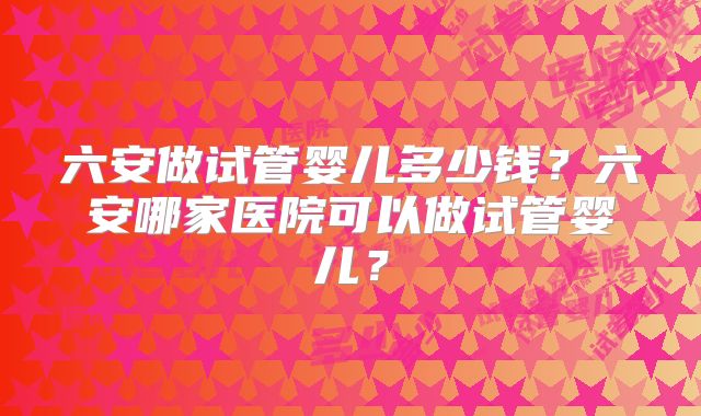 六安做试管婴儿多少钱?六安哪家医院可以做试管婴儿?