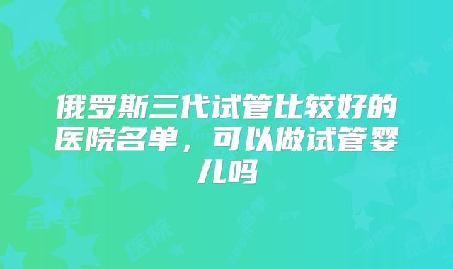 俄罗斯三代试管比较好的医院名单，可以做试管婴儿吗