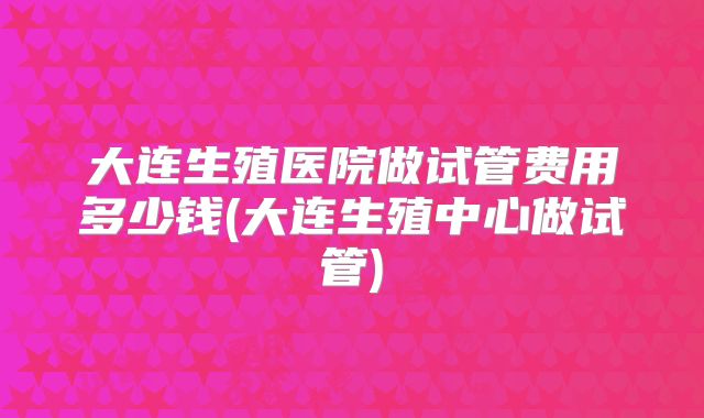 大连生殖医院做试管费用多少钱(大连生殖中心做试管)