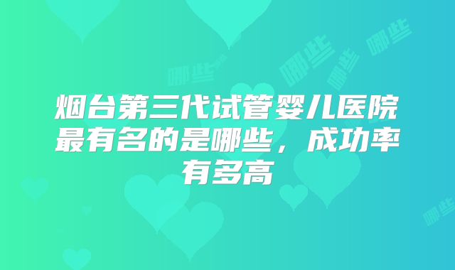 烟台第三代试管婴儿医院最有名的是哪些，成功率有多高