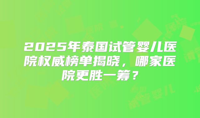 2025年泰国试管婴儿医院权威榜单揭晓，哪家医院更胜一筹？