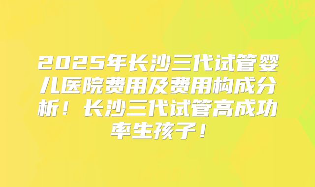 2025年长沙三代试管婴儿医院费用及费用构成分析！长沙三代试管高成功率生孩子！