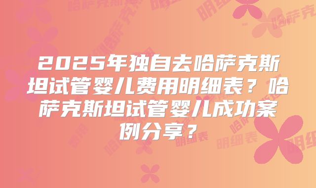 2025年独自去哈萨克斯坦试管婴儿费用明细表?哈萨克斯坦试管婴儿成功案例分享?
