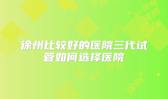 徐州比较好的医院三代试管如何选择医院