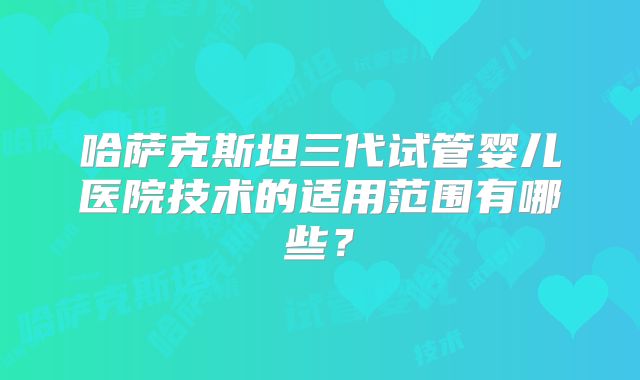 哈萨克斯坦三代试管婴儿医院技术的适用范围有哪些？