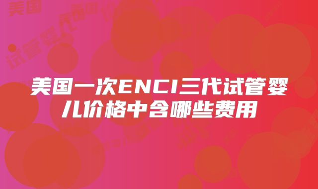 美国一次ENCI三代试管婴儿价格中含哪些费用