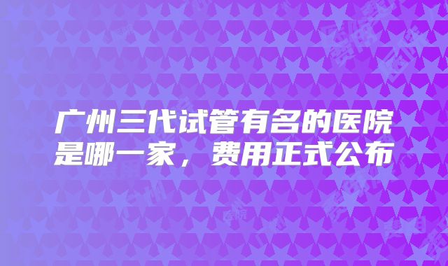 广州三代试管有名的医院是哪一家，费用正式公布