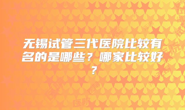 无锡试管三代医院比较有名的是哪些？哪家比较好？