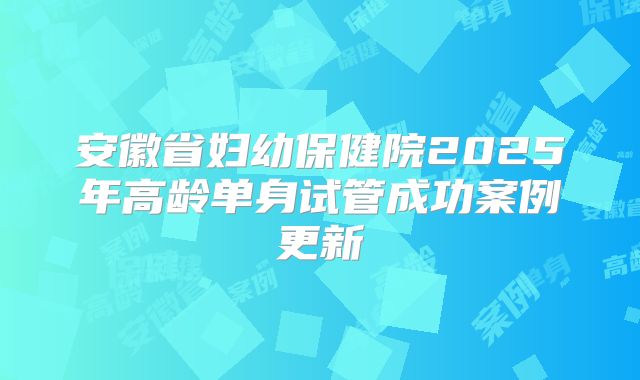 安徽省妇幼保健院2025年高龄单身试管成功案例更新