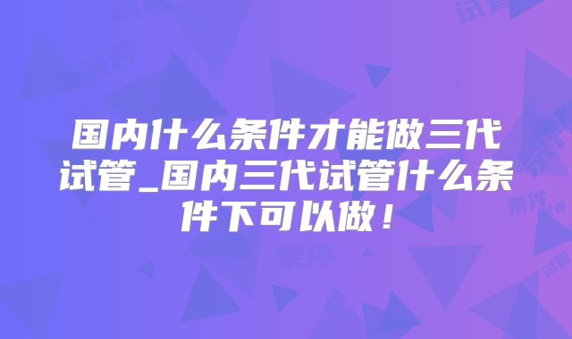 国内什么条件才能做三代试管_国内三代试管什么条件下可以做！