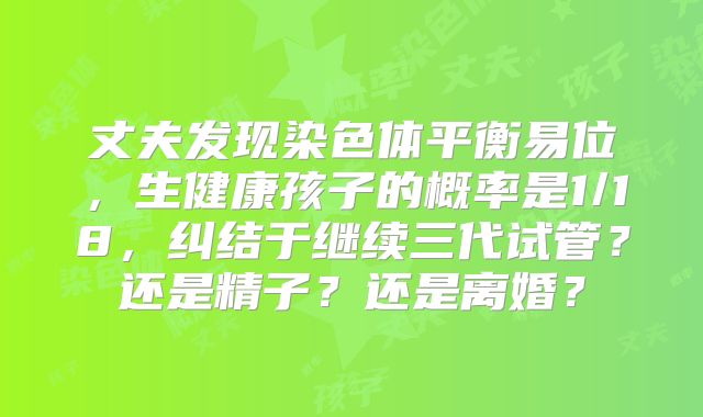 丈夫发现染色体平衡易位，生健康孩子的概率是1/18，纠结于继续三代试管？还是精子？还是离婚？
