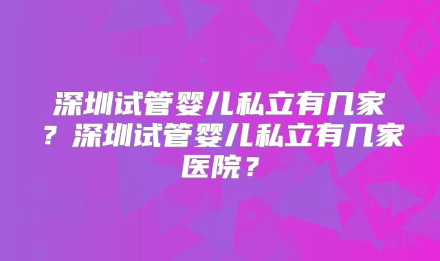 深圳试管婴儿私立有几家?深圳试管婴儿私立有几家医院?