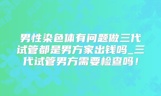 男性染色体有问题做三代试管都是男方家出钱吗_三代试管男方需要检查吗！