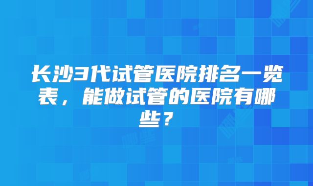 长沙3代试管医院排名一览表，能做试管的医院有哪些？
