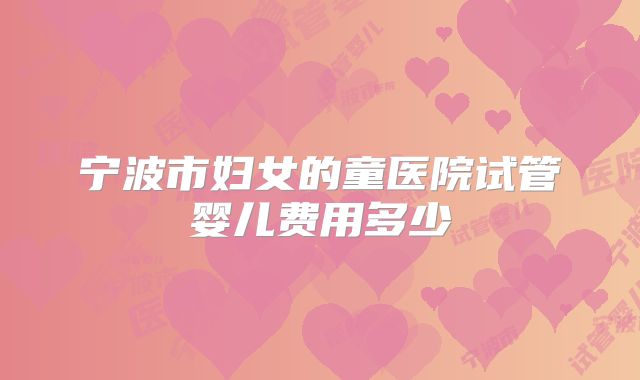 宁波市妇女的童医院试管婴儿费用多少