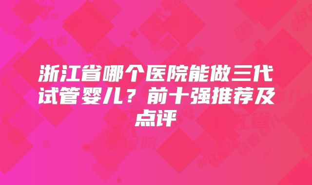 浙江省哪个医院能做三代试管婴儿？前十强推荐及点评