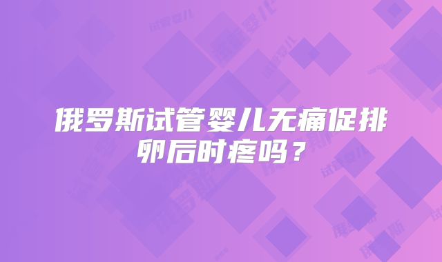 俄罗斯试管婴儿无痛促排卵后时疼吗？