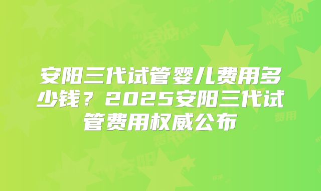 安阳三代试管婴儿费用多少钱？2025安阳三代试管费用权威公布