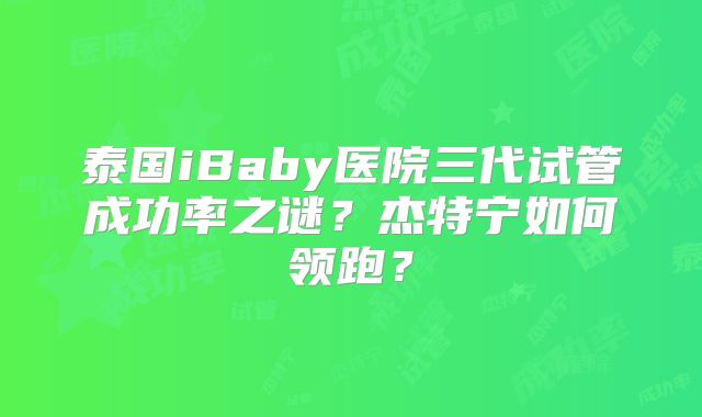 泰国iBaby医院三代试管成功率之谜？杰特宁如何领跑？
