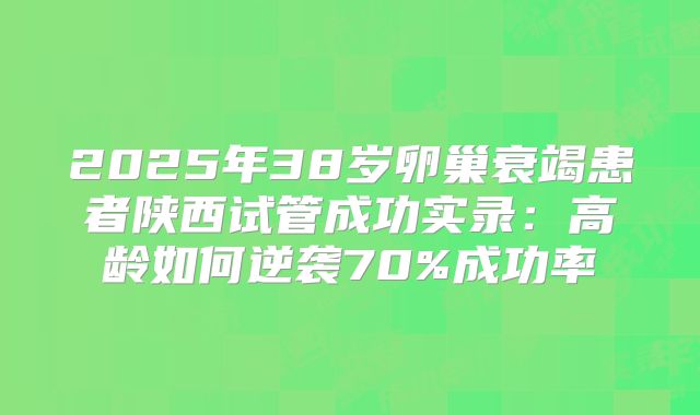 2025年38岁卵巢衰竭患者陕西试管成功实录:高龄如何逆袭70%成功率