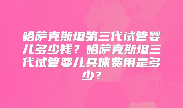 哈萨克斯坦第三代试管婴儿多少钱？哈萨克斯坦三代试管婴儿具体费用是多少？