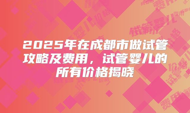 2025年在成都市做试管攻略及费用，试管婴儿的所有价格揭晓