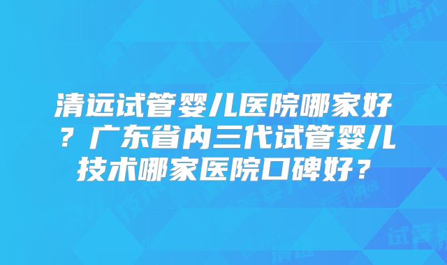 清远试管婴儿医院哪家好？广东省内三代试管婴儿技术哪家医院口碑好？