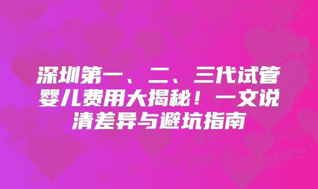 深圳第一、二、三代试管婴儿费用大揭秘!一文说清差异与避坑指南
