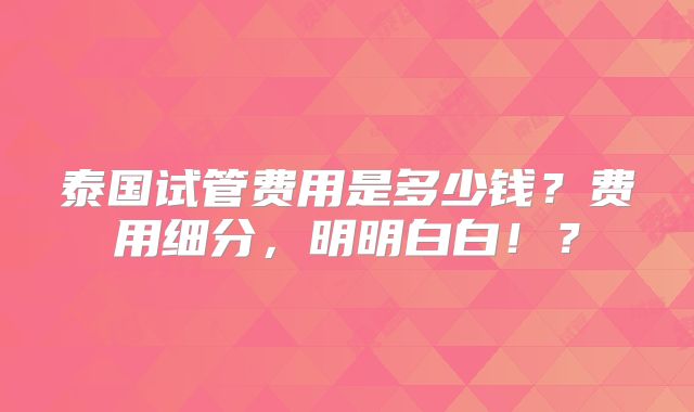泰国试管费用是多少钱？费用细分，明明白白！？