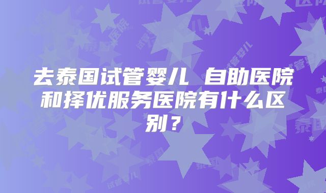 去泰国试管婴儿 自助医院和择优服务医院有什么区别？