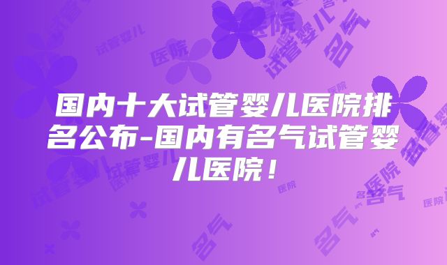 国内十大试管婴儿医院排名公布-国内有名气试管婴儿医院！