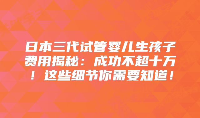 日本三代试管婴儿生孩子费用揭秘：成功不超十万！这些细节你需要知道！