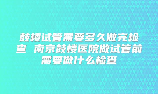 鼓楼试管需要多久做完检查 南京鼓楼医院做试管前需要做什么检查