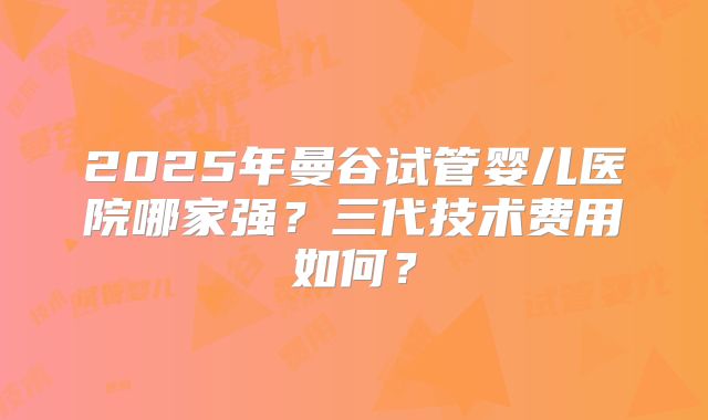 2025年曼谷试管婴儿医院哪家强？三代技术费用如何？
