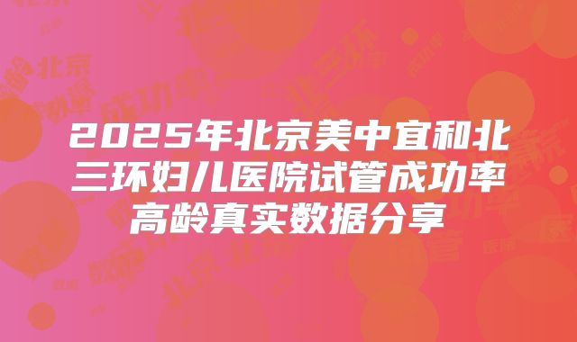 2025年北京美中宜和北三环妇儿医院试管成功率高龄真实数据分享