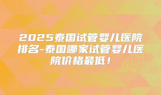 2025泰国试管婴儿医院排名-泰国哪家试管婴儿医院价格最低！