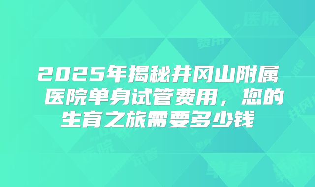 2025年揭秘井冈山附属 医院单身试管费用,您的生育之旅需要多少钱